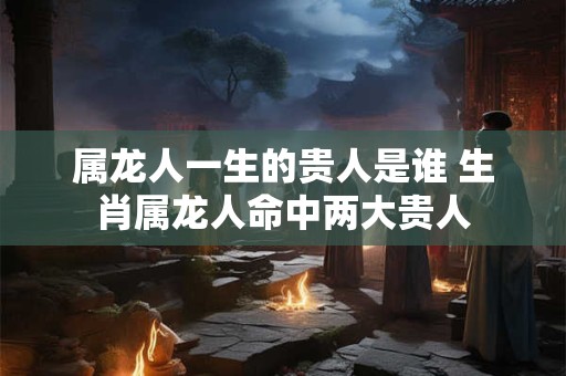 属龙人一生的贵人是谁 生肖属龙人命中两大贵人