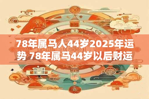 78年属马人44岁2025年运势 78年属马44岁以后财运