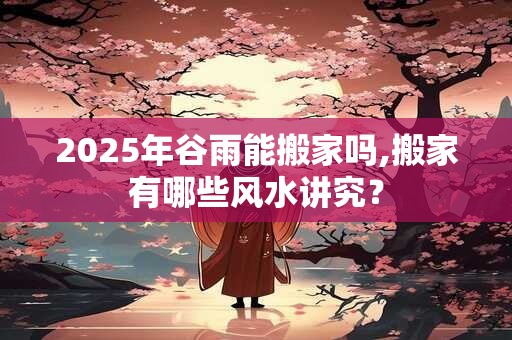 2025年谷雨能搬家吗,搬家有哪些风水讲究？