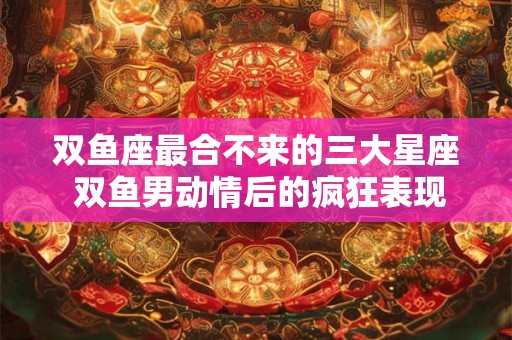 双鱼座最合不来的三大星座 双鱼男动情后的疯狂表现