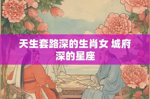 天生套路深的生肖女 城府深的星座