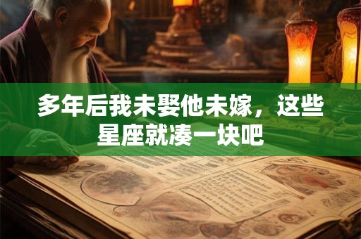 多年后我未娶他未嫁，这些星座就凑一块吧