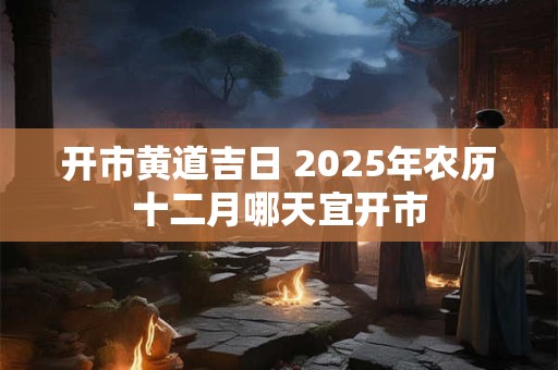 开市黄道吉日 2025年农历十二月哪天宜开市
