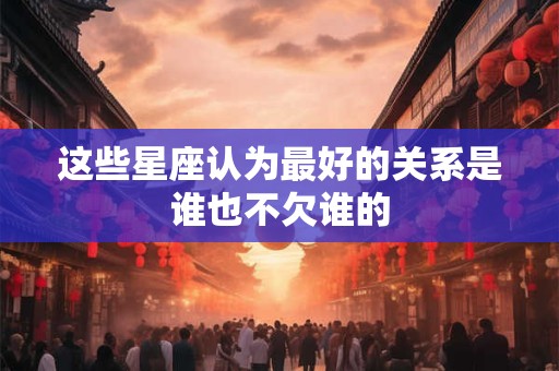 这些星座认为最好的关系是谁也不欠谁的