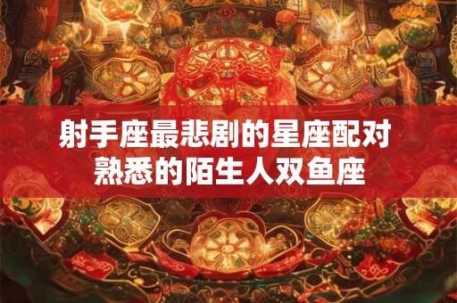 射手座最悲剧的星座配对 熟悉的陌生人双鱼座