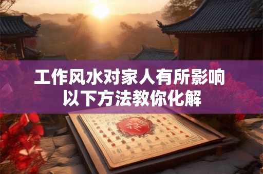 工作风水对家人有所影响 以下方法教你化解