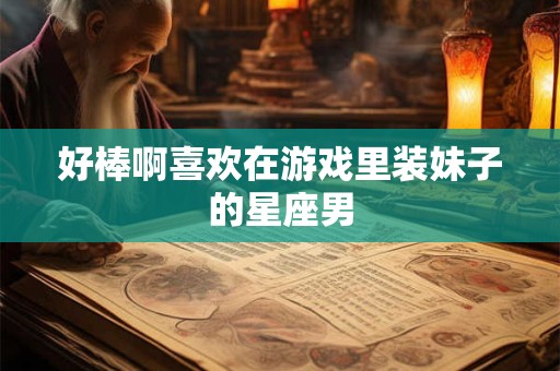 好棒啊喜欢在游戏里装妹子的星座男