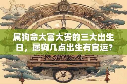属狗命大富大贵的三大出生日，属狗几点出生有官运？