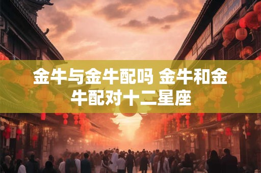 金牛与金牛配吗 金牛和金牛配对十二星座