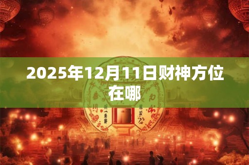 详细阅读:2025年12月11日财神方位在哪 2025年12月11日财神方位在哪