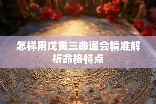 怎样用戊寅三命通会精准解析命格特点