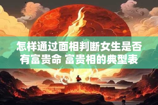 怎样通过面相判断女生是否有富贵命 富贵相的典型表现是什么