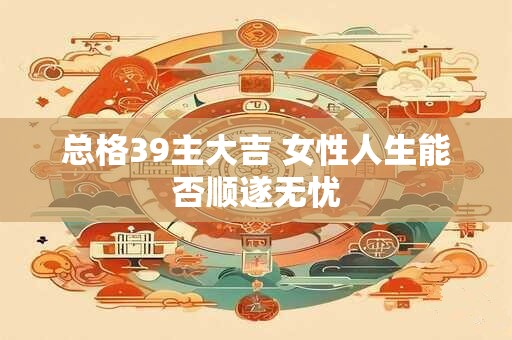 总格39主大吉 女性人生能否顺遂无忧