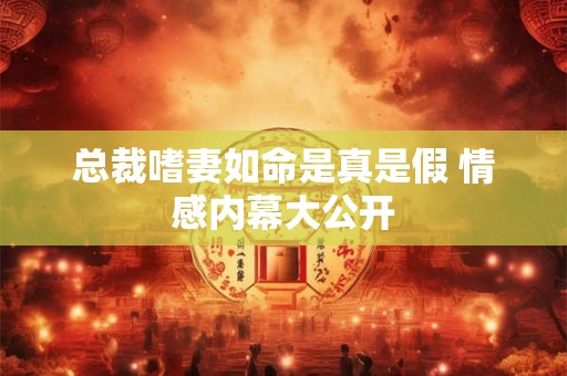 总裁嗜妻如命是真是假 情感内幕大公开