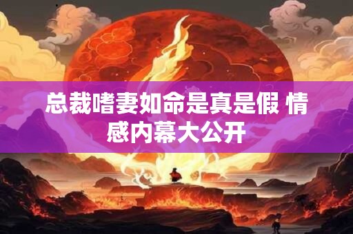 总裁嗜妻如命是真是假 情感内幕大公开