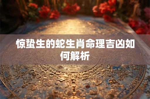 惊蛰生的蛇生肖命理吉凶如何解析
