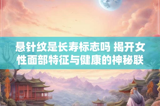悬针纹是长寿标志吗 揭开女性面部特征与健康的神秘联系