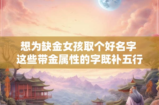 想为缺金女孩取个好名字 这些带金属性的字既补五行又显气质