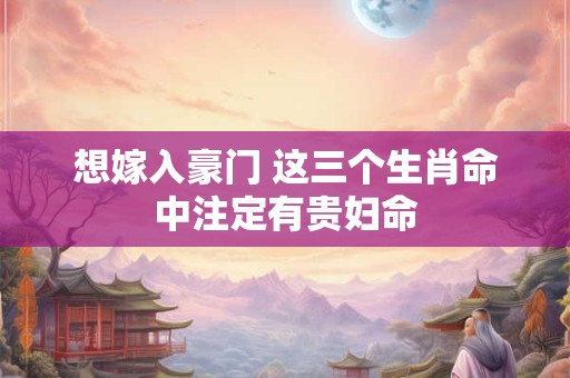 想嫁入豪门 这三个生肖命中注定有贵妇命