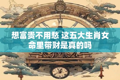 想富贵不用愁 这五大生肖女命里带财是真的吗