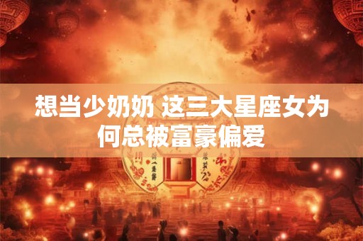 想当少奶奶 这三大星座女为何总被富豪偏爱