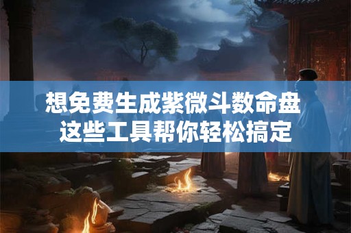 想免费生成紫微斗数命盘 这些工具帮你轻松搞定