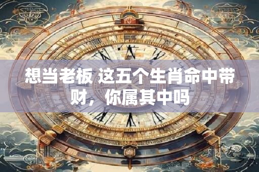想当老板 这五个生肖命中带财，你属其中吗