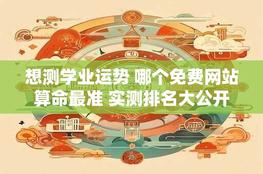 想测学业运势 哪个免费网站算命最准 实测排名大公开