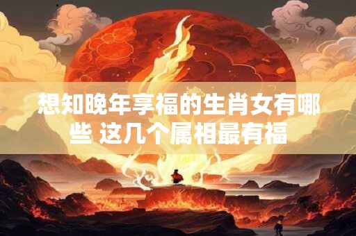 想知晚年享福的生肖女有哪些 这几个属相最有福