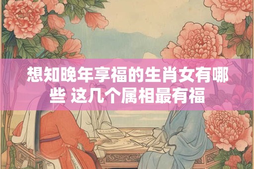 想知晚年享福的生肖女有哪些 这几个属相最有福