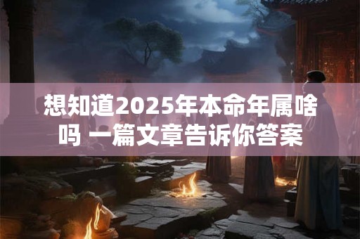 想知道2025年本命年属啥吗 一篇文章告诉你答案