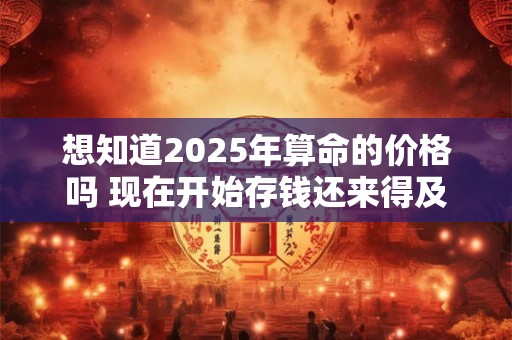 想知道2025年算命的价格吗 现在开始存钱还来得及