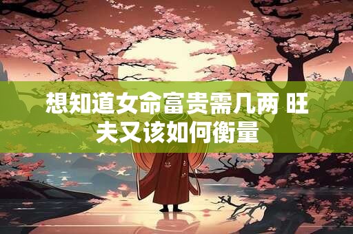 想知道女命富贵需几两 旺夫又该如何衡量