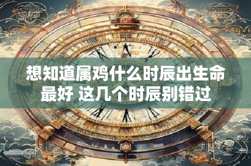 想知道属鸡什么时辰出生命最好 这几个时辰别错过
