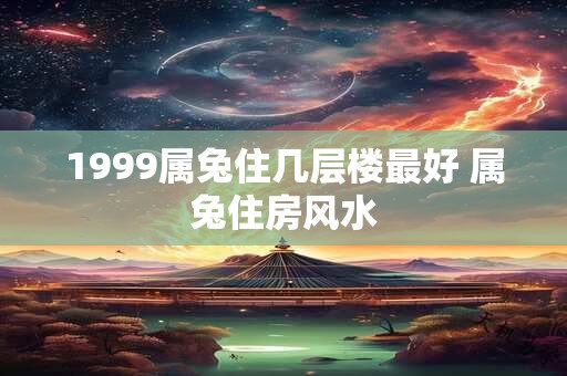 1999属兔住几层楼最好 属兔住房风水