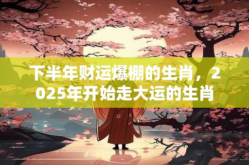 下半年财运爆棚的生肖，2025年开始走大运的生肖