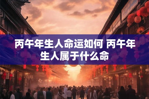 丙午年生人命运如何 丙午年生人属于什么命
