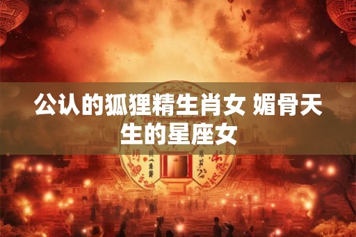 公认的狐狸精生肖女 媚骨天生的星座女
