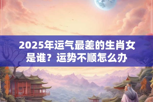 2025年运气最差的生肖女是谁？运势不顺怎么办
