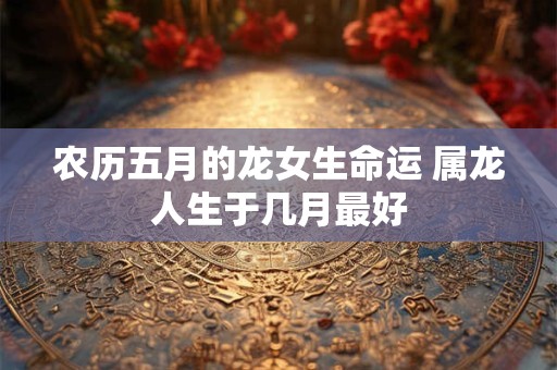 农历五月的龙女生命运 属龙人生于几月最好