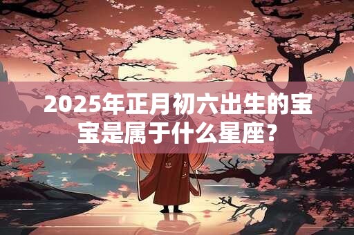 2025年正月初六出生的宝宝是属于什么星座？