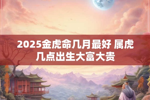 2025金虎命几月最好 属虎几点出生大富大贵