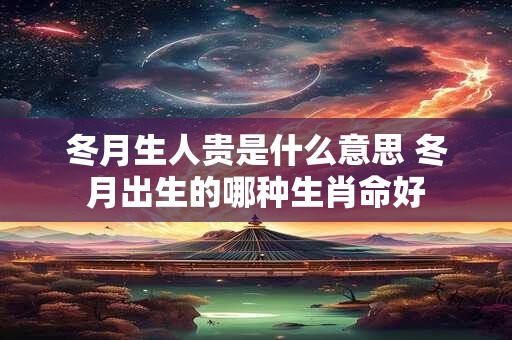 冬月生人贵是什么意思 冬月出生的哪种生肖命好