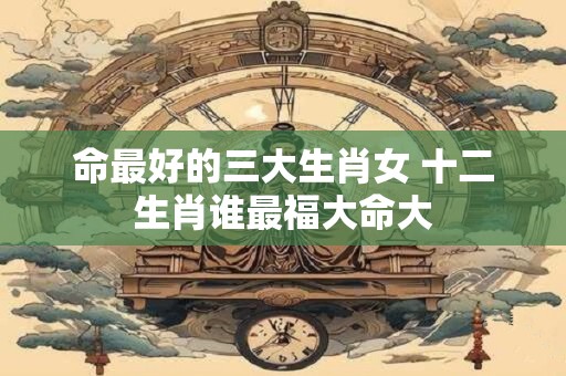 命最好的三大生肖女 十二生肖谁最福大命大