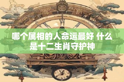 哪个属相的人命运最好 什么是十二生肖守护神