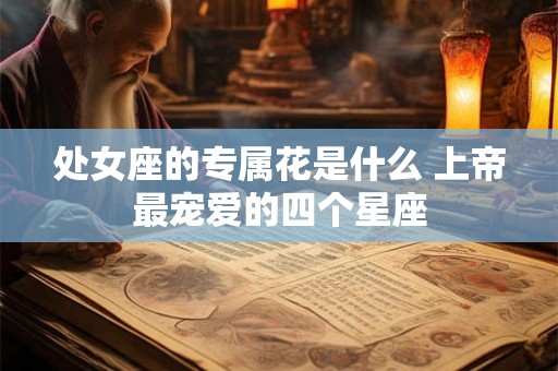 处女座的专属花是什么 上帝最宠爱的四个星座