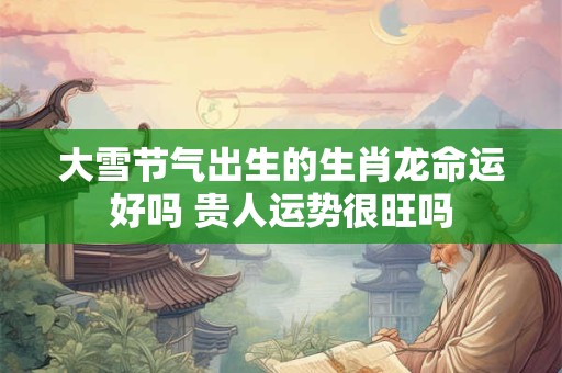 大雪节气出生的生肖龙命运好吗 贵人运势很旺吗