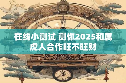 在线小测试 测你2025和属虎人合作旺不旺财