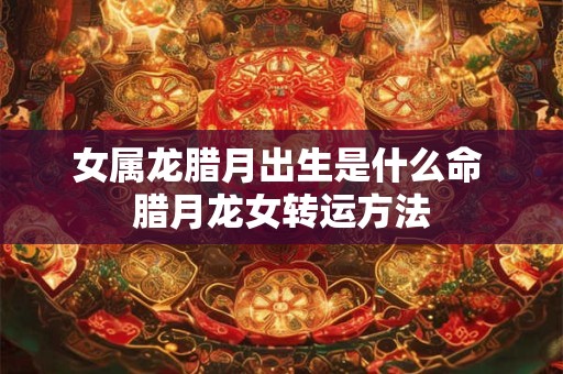 女属龙腊月出生是什么命 腊月龙女转运方法