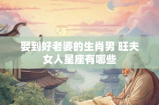 娶到好老婆的生肖男 旺夫女人星座有哪些